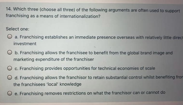 14. Which three (choose all three) of the following arguments are often used to support
franchising as a means of internationalization?
Select one:
O a. Franchising establishes an immediate presence overseas with relatively little direct
investment
O b. Franchising allows the franchisee to benefit from the global brand image and
marketing expenditure of the franchiser
O c. Franchising provides opportunities for technical economies of scale
O d. Franchising allows the franchisor to retain substantial control whilst benefiting from
the franchisees 'local' knowledge
O e. Franchising removes restrictions on what the franchisor can or cannot do
