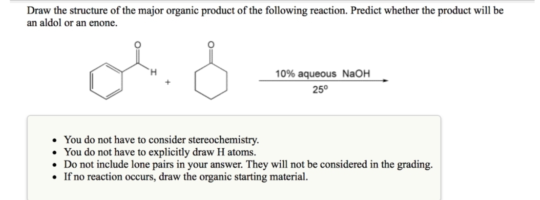 Draw the structure of the major organic product of the following reaction. Predict whether the product will be
an aldol or an enone.
or d
10% aqueous NaOH
25⁰
• You do not have to consider stereochemistry.
• You do not have to explicitly draw H atoms.
• Do not include lone pairs in your answer. They will not be considered in the grading.
• If no reaction occurs, draw the organic starting material.