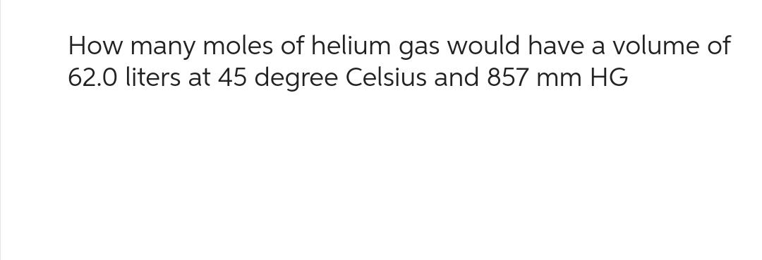 How many moles of helium gas would have a volume of
62.0 liters at 45 degree Celsius and 857 mm HG