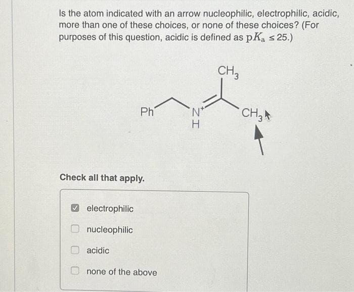 Is the atom indicated with an arrow nucleophilic, electrophilic, acidic,
more than one of these choices, or none of these choices? (For
purposes of this question, acidic is defined as pKa ≤ 25.)
CH3
Check all that apply.
electrophilic
nucleophilic
Ph
acidic
none of the above
*N*
ZI
H
CH3