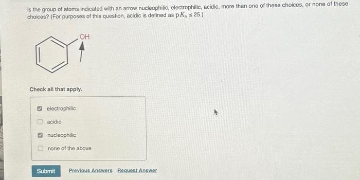 Is the group of atoms indicated with an arrow nucleophilic, electrophilic, acidic, more than one of these choices, or none of these
choices? (For purposes of this question, acidic is defined as pK, s 25.)
Check all that apply.
electrophilic
. OH
acidic
nucleophilic
none of the above
Submit Previous Answers Request Answer