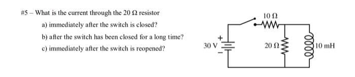 #5 - What is the current through the 20 £2 resistor
a) immediately after the switch is closed?
b) after the switch has been closed for a long time?
c) immediately after the switch is reopened?
30 V
10 (2
ww
20 (2
elle
10 mH