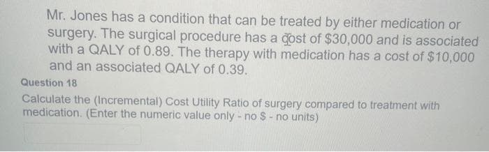 Mr. Jones has a condition that can be treated by either medication or
surgery. The surgical procedure has a cost of $30,000 and is associated
with a QALY of 0.89. The therapy with medication has a cost of $10,000
and an associated QALY of 0.39.
Question 18
Calculate the (Incremental) Cost Utility Ratio of surgery compared to treatment with
medication. (Enter the numeric value only - no $ - no units)