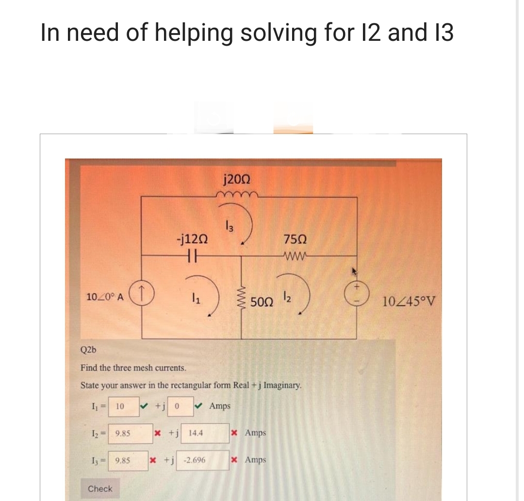 In need of helping solving for 12 and 13
10/0° A
1₂ = 9.85
13= 9.85
-j120
HH
Check
x +j
Q2b
Find the three mesh currents.
State your answer in the rectangular form Real + j Imaginary.
I₁ = 10
+j 0 ✓ Amps
14.4
j200
x + j -2.696
13
www
500 1₂
75Ω
ww
x Amps
x Amps
10/45°V