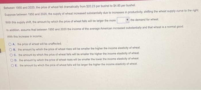 Between 1950 and 2020, the price of wheat fell dramatically from $20.23 per bushel to $4.85 per bushel.
Suppose between 1950 and 2020, the supply of wheat increased substantially due to increases in productivity, shifting the wheat supply curve to the right.
With this supply shift, the amount by which the price of wheat falls will be larger the more
the demand for wheat.
In addition, assume that between 1950 and 2020 the income of the average American increased substantially and that wheat is a normal good.
With this increase in income,
OA. the price of wheat will be unaffected.
OB. the amount by which the price of wheat rises will be smaller the higher the income elasticity of wheat.
C. the amount by which the price of wheat falls will be smaller the higher the income elasticity of wheat.
OD. the amount by which the price of wheat rises will be smaller the lower the income elasticity of wheat.
OE. the amount by which the price of wheat falls will be larger the higher the income elasticity of wheat.