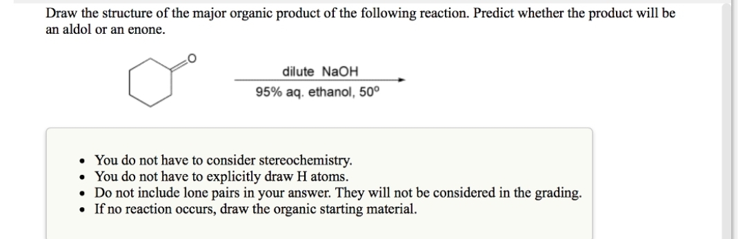 Draw the structure of the major organic product of the following reaction. Predict whether the product will be
an aldol or an enone.
dilute NaOH
95% aq. ethanol, 50⁰
• You do not have to consider stereochemistry.
•
You do not have to explicitly draw H atoms.
• Do not include lone pairs in your answer. They will not be considered in the grading.
• If no reaction occurs, draw the organic starting material.
