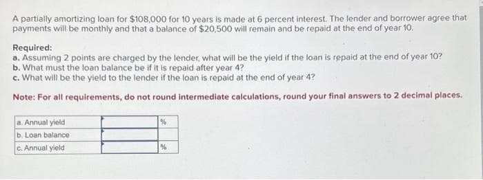 A partially amortizing loan for $108,000 for 10 years is made at 6 percent interest. The lender and borrower agree that
payments will be monthly and that a balance of $20,500 will remain and be repaid at the end of year 10.
Required:
a. Assuming 2 points are charged by the lender, what will be the yield if the loan is repaid at the end of year 10?
b. What must the loan balance be if it is repaid after year 4?
c. What will be the yield to the lender if the loan is repaid at the end of year 4?
Note: For all requirements, do not round intermediate calculations, round your final answers to 2 decimal places.
a. Annual yield
b. Loan balance
c. Annual yield
%
%