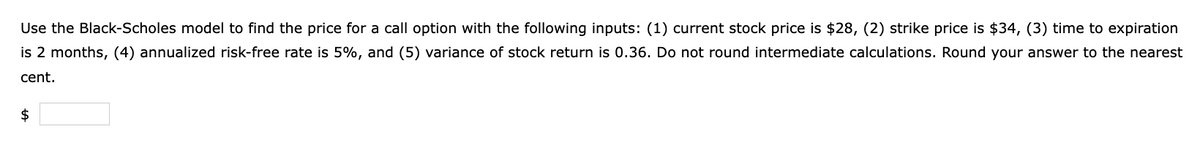 Use the Black-Scholes model to find the price for a call option with the following inputs: (1) current stock price is $28, (2) strike price is $34, (3) time to expiration
is 2 months, (4) annualized risk-free rate is 5%, and (5) variance of stock return is 0.36. Do not round intermediate calculations. Round your answer to the nearest
cent.
$