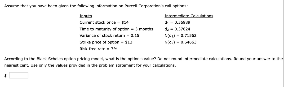 Assume that you have been given the following information on Purcell Corporation's call options:
Inputs
Current stock price = $14
Time to maturity of option = 3 months
Variance of stock return = 0.15
Strike price of option = $13
Risk-free rate = 7%
$
Intermediate Calculations
d₁ = 0.56989
d2 = 0.37624
N(d₁) = 0.71562
N(d2) = 0.64663
According to the Black-Scholes option pricing model, what is the option's value? Do not round intermediate calculations. Round your answer to the
nearest cent. Use only the values provided in the problem statement for your calculations.