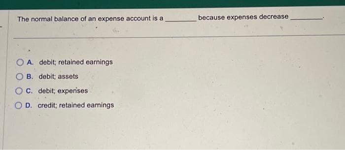 The normal balance of an expense account is a
OA. debit; retained earnings
B. debit; assets
C. debit; expenses
O D. credit; retained earnings
because expenses decrease