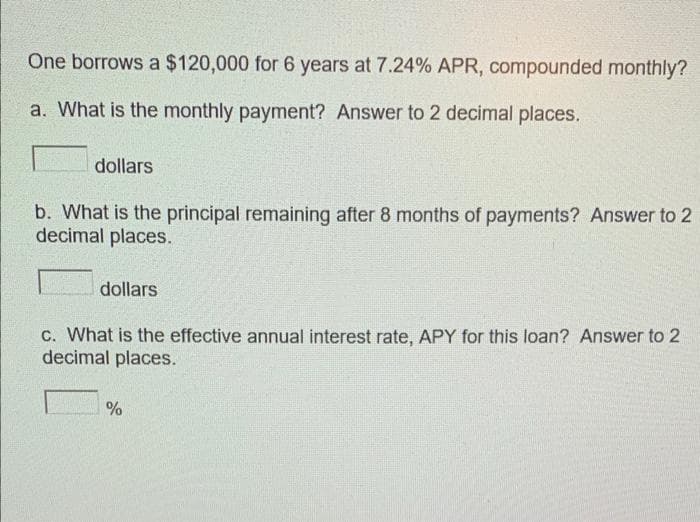 One borrows a $120,000 for 6 years at 7.24% APR, compounded monthly?
a. What is the monthly payment? Answer to 2 decimal places.
dollars
b. What is the principal remaining after 8 months of payments? Answer to 2
decimal places.
dollars
c. What is the effective annual interest rate, APY for this loan? Answer to 2
decimal places.
%