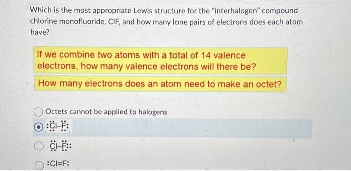 Which is the most appropriate Lewis structure for the "interhalogen" compound
chlorine monofluoride, CIF, and how many lone pairs of electrons does each atom
have?
If we combine two atoms with a total of 14 valence
electrons, how many valence electrons will there be?
How many electrons does an atom need to make an octet?
Octets cannot be applied to halogens
:CH-F:
CI-F::
:CI=F: