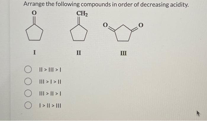 Arrange the following compounds in order of decreasing acidity.
I
|| > ||| > |
O III >> ||
||| > || > |
O I > I| > |||
CH₂
II
III
0