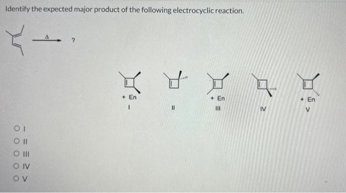 Identify the expected major product of the following electrocyclic reaction.
→
OI
Oll
O III
OIV
OV
A ?
KYYAK
8
+En
|||
+ En
I
||
IV
+ En
V