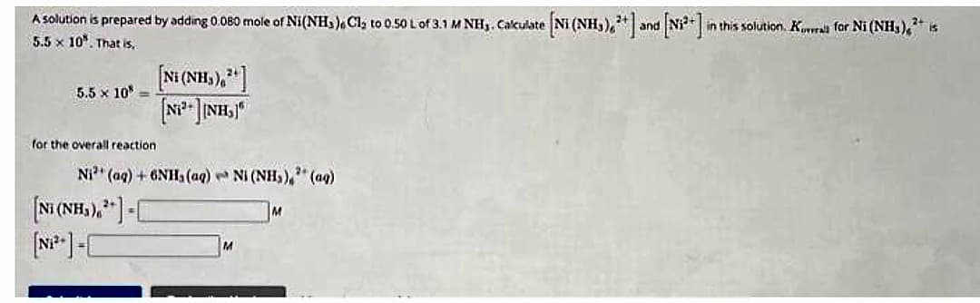 A solution is prepared by adding 0.080 mole of Ni(NH3). Cl₂ to 0.50 L of 3.1 M NH,. Calculate
5.5 x 10%. That is,
5.5 x 10 =
for the overall reaction
NH(NH,),7]
[N] [NH]
Ni* (aq) + 6NH,(@0) * NH(NH,),” (a)
[Ni(NH3),*]-[
[N]-[
M
te [Ni (NH₂),+] and [Ni+] a
in this solution. Kurall for Ni (NH₂), is
