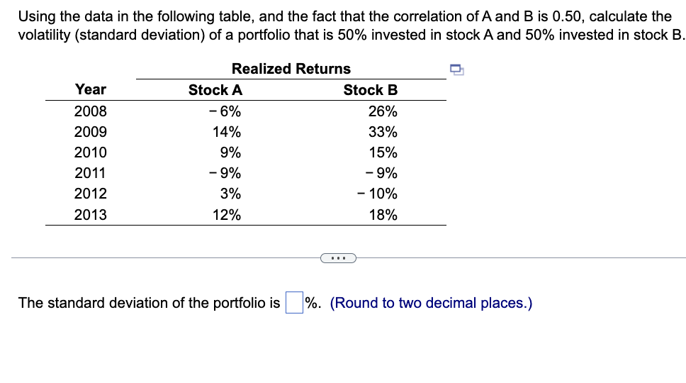 Using the data in the following table, and the fact that the correlation of A and B is 0.50, calculate the
volatility (standard deviation) of a portfolio that is 50% invested in stock A and 50% invested in stock B.
Year
2008
2009
2010
2011
2012
2013
Realized Returns
Stock A
- 6%
14%
9%
- 9%
3%
12%
Stock B
26%
33%
15%
- 9%
- 10%
18%
The standard deviation of the portfolio is %. (Round to two decimal places.)