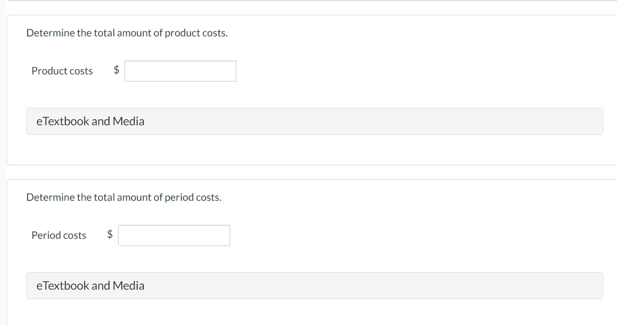 Determine the total amount of product costs.
Product costs $
eTextbook and Media
Determine the total amount of period costs.
Period costs $
eTextbook and Media