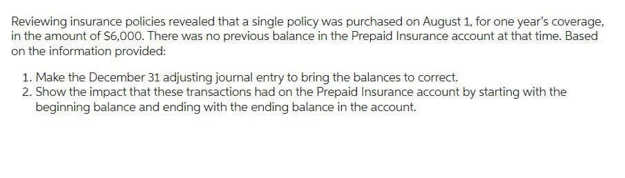Reviewing insurance policies revealed that a single policy was purchased on August 1, for one year's coverage,
in the amount of $6,000. There was no previous balance in the Prepaid Insurance account at that time. Based
on the information provided:
1. Make the December 31 adjusting journal entry to bring the balances to correct.
2. Show the impact that these transactions had on the Prepaid Insurance account by starting with the
beginning balance and ending with the ending balance in the account.