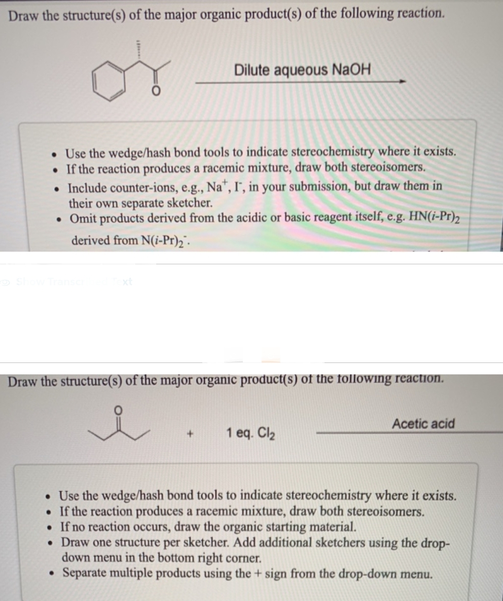 Draw the structure(s) of the major organic product(s) of the following reaction.
• Use the wedge/hash bond tools to indicate stereochemistry where it exists.
. If the reaction produces a racemic mixture, draw both stereoisomers.
Dilute aqueous NaOH
• Include counter-ions, e.g., Na+, I, in your submission, but draw them in
their own separate sketcher.
• Omit products derived from the acidic or basic reagent itself, e.g. HN(i-Pr)2
derived from N(i-Pr)₂.
Show Transcri
Draw the structure(s) of the major organic product(s) of the following reaction.
+ 1 eq. Cl₂
●
Acetic acid
• Use the wedge/hash bond tools to indicate stereochemistry where it exists.
. If the reaction produces a racemic mixture, draw both stereoisomers.
• If no reaction occurs, draw the organic starting material.
• Draw one structure per sketcher. Add additional sketchers using the drop-
down menu in the bottom right corner.
Separate multiple products using the + sign from the drop-down menu.