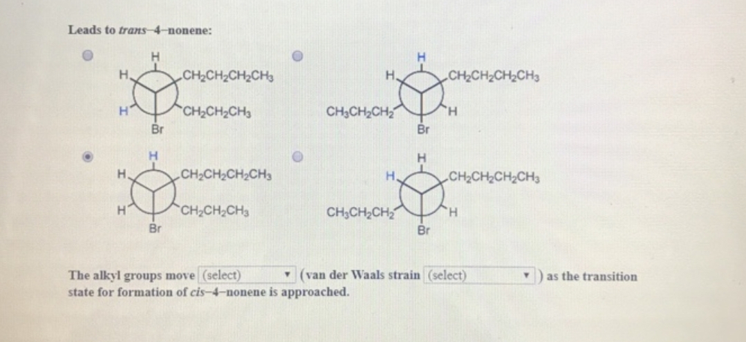 Leads to trans-4-nonene:
H₂
H
Η.
H
Br
H
Br
CH,CH,CH,CH
CH₂CH₂CH3
CH,CH,CH,CH
CH₂CH₂CH3
H.
CH₂CH₂CH₂
H.
CH3CH₂CH₂
The alkyl groups move (select)
state for formation of cis-4-nonene is approached.
Br
H
Br
"CH,CH,CH, CH3
"CH,CH,CH,CH3
H
▾ (van der Waals strain (select)
T
as the transition
