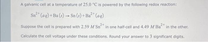 A galvanic cell at a temperature of 25.0 °C is powered by the following redox reaction:
Sn²+ (aq) + Ba (s) → Sn (s) +Ba²+ (aq)
2+
2+
Suppose the cell is prepared with 2.59 M Sn in one half-cell and 4.49 M Ba in the other.
Calculate the cell voltage under these conditions. Round your answer to 3 significant digits.