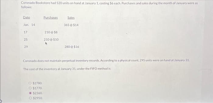 Coronado Bookstore had 520 units on hand at January 1, costing $6 each. Purchases and sales during the month of January were as
follows:
Date
Jan. 14.
17
25
29
Purchases.
O $2780.
O $1770.
Ⓒ$2360.
O $2950.
210@ $8
210@$10
Sales
365 @ $14
280@ $16
Coronado does not maintain perpetual inventory records. According to a physical count. 295 units were on hand at January 31.
The cost of the inventory at January 31, under the FIFO method is: