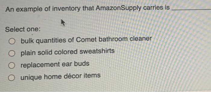 An example of inventory that AmazonSupply carries is
Select one:
O bulk quantities of Comet bathroom cleaner
O plain solid colored sweatshirts
O replacement ear buds
unique home décor items