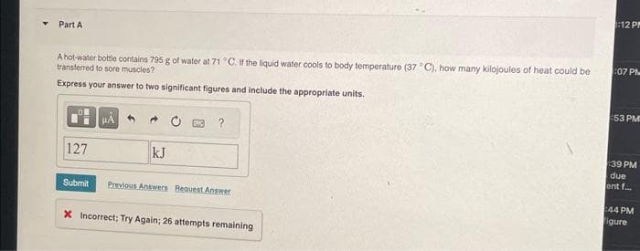 Part A
A hot-water bottle contains 795 g of water at 71 °C. If the liquid water cools to body temperature (37 °C), how many kilojoules of heat could be
transferred to sore muscles?
Express your answer to two significant figures and include the appropriate units.
127
Submit
μA
kJ
Previous Answers Request Answer
X Incorrect; Try Again; 26 attempts remaining
1:12 PM
:07 PM
:53 PM
:39 PM
due
ent f...
:44 PM
Figure