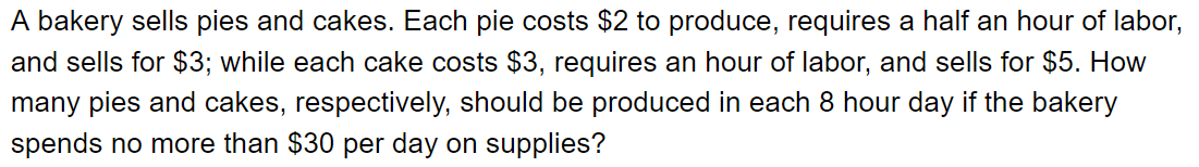 A bakery sells pies and cakes. Each pie costs $2 to produce, requires a half an hour of labor,
and sells for $3; while each cake costs $3, requires an hour of labor, and sells for $5. How
many pies and cakes, respectively, should be produced in each 8 hour day if the bakery
spends no more than $30 per day on supplies?