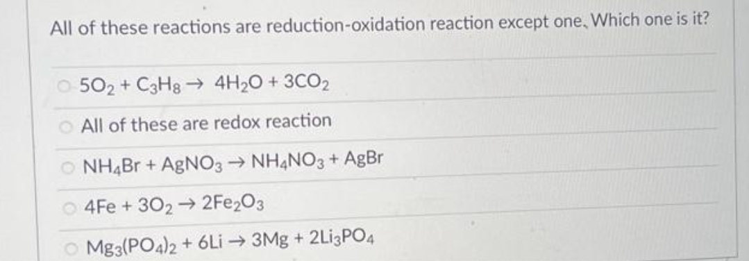 All of these reactions are reduction-oxidation reaction except one, Which one is it?
0-502 + C3H8→ 4H₂O + 3CO2
O All of these are redox reaction
© NH4Br + AgNO3 → NH4NO3 + AgBr
O4Fe +302 → 2Fe2O3
Mg3(PO4)2 + 6Li → 3Mg + 2Li3PO4