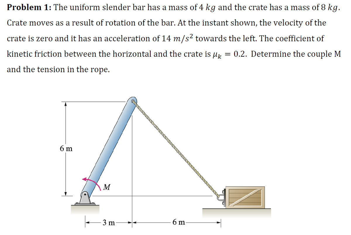 Problem 1: The uniform slender bar has a mass of 4 kg and the crate has a mass of 8 kg.
Crate moves as a result of rotation of the bar. At the instant shown, the velocity of the
crate is zero and it has an acceleration of 14 m/s² towards the left. The coefficient of
kinetic friction between the horizontal and the crate is µk = = 0.2. Determine the couple M
and the tension in the rope.
6 m
M
3 m
6 m-