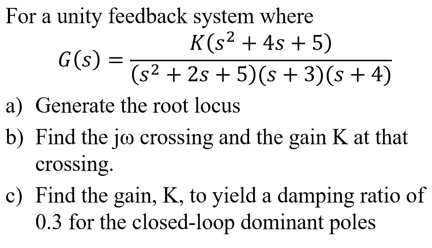 For a unity feedback system where
K(s² + 4s + 5)
G(s) =
(s² + 2s + 5)(s + 3)(s + 4)
a) Generate the root locus
b) Find the jo crossing and the gain K at that
crossing.
c) Find the gain, K, to yield a damping ratio of
0.3 for the closed-loop dominant poles