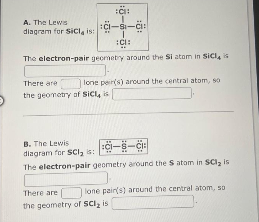 :CI:
:CI-SI-CI:
I
:CI:
The electron-pair geometry around the Si atom in SiCl4 is
A. The Lewis
diagram for SiCl4 is:
lone pair(s) around the central atom, so
There are
the geometry of SiCl4 is
B. The Lewis
diagram for SCI₂ is:
:15-5-15:
The electron-pair geometry around the S atom in SCI₂ is
lone pair(s) around the central atom, so
There are
the geometry of SCI2 is