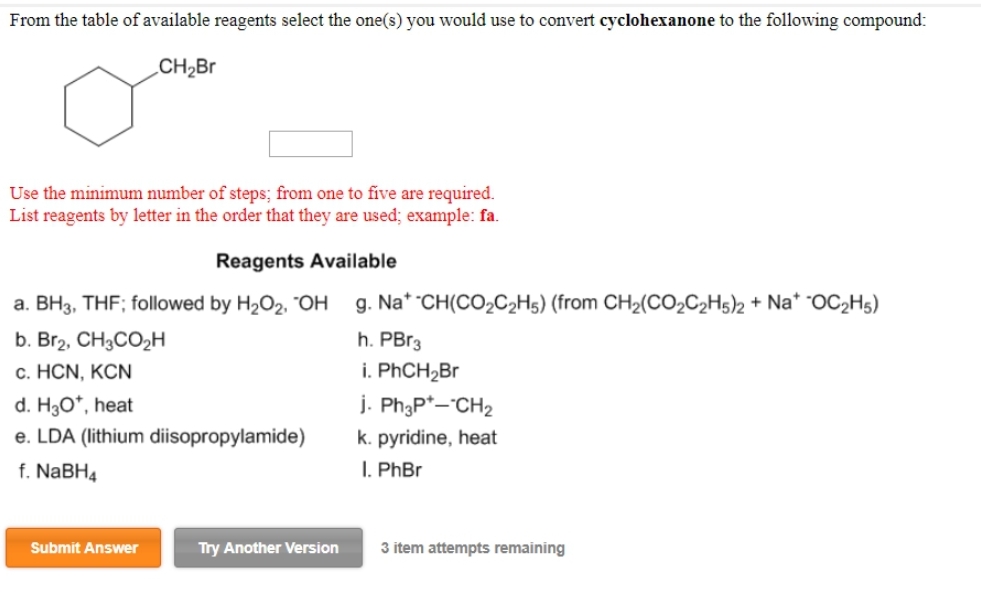 From the table of available reagents select the one(s) you would use to convert cyclohexanone to the following compound:
CH₂Br
Use the minimum number of steps; from one to five are required.
List reagents by letter in the order that they are used; example: fa.
Reagents Available
a. BH3, THF; followed by H₂O₂, OH g. Na* -CH(CO₂C₂H5) (from CH₂(CO₂C₂H5)2 + Na* OC2H5)
h. PBr3
i. PhCH₂Br
b. Br2, CH3CO₂H
c. HCN, KCN
d. H₂O*, heat
e. LDA (lithium diisopropylamide)
f. NaBH4
Submit Answer
Try Another Version
j. Ph3P+--CH₂
k. pyridine, heat
I. PhBr
3 item attempts remaining