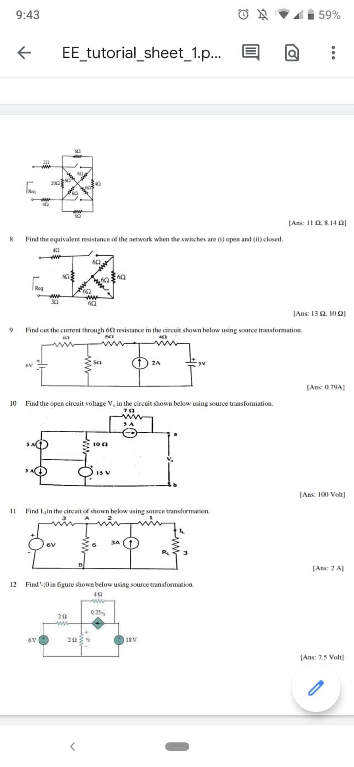 9:43
59%
EE tutorial_sheet_1.p..
ww
20
200
Reg
w
42
ww
[Ans: 11 2, 8.140]
8
Find the equivalent resistance of the network when the switches are (i) open and (ii) closed.
ww
|Req
ww
30
ww
[Anss 13 Ω. 10 Ω]
9.
Find out the current through 60 resistance in the circuit shown below using source transformation.
442
ww
562
2A
E sv
(Ans: 0.79A]
10 Find the open circuit voltage V, in the circuit shown below using source transformation.
SA
IS V
[Ans: 100 Volt]
11
Find Ioin the circuit of shown below using source transformation.
ЗА
RL
[Ans: 2 A]
12 Find -;0 in figure shown below using source transformation.
ww
0 25,
www
6V
20
18V
[Ans: 7.5 Volt)
