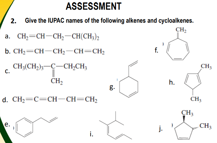 ASSESSMENT
2.
Give the IUPAC names of the following alkenes and cycloalkenes.
CH,
a. CH2=CH-CH,–CH(CH;)2
b. CH— CH— CH— СH—CH2
f.
CH3(CH,);-C-CH,CH3
CH3
С.
CH2
h.
g.
d. CH2=C=CH-CH=CH2
CH3
CH3
е.
CH3
j.
i.
