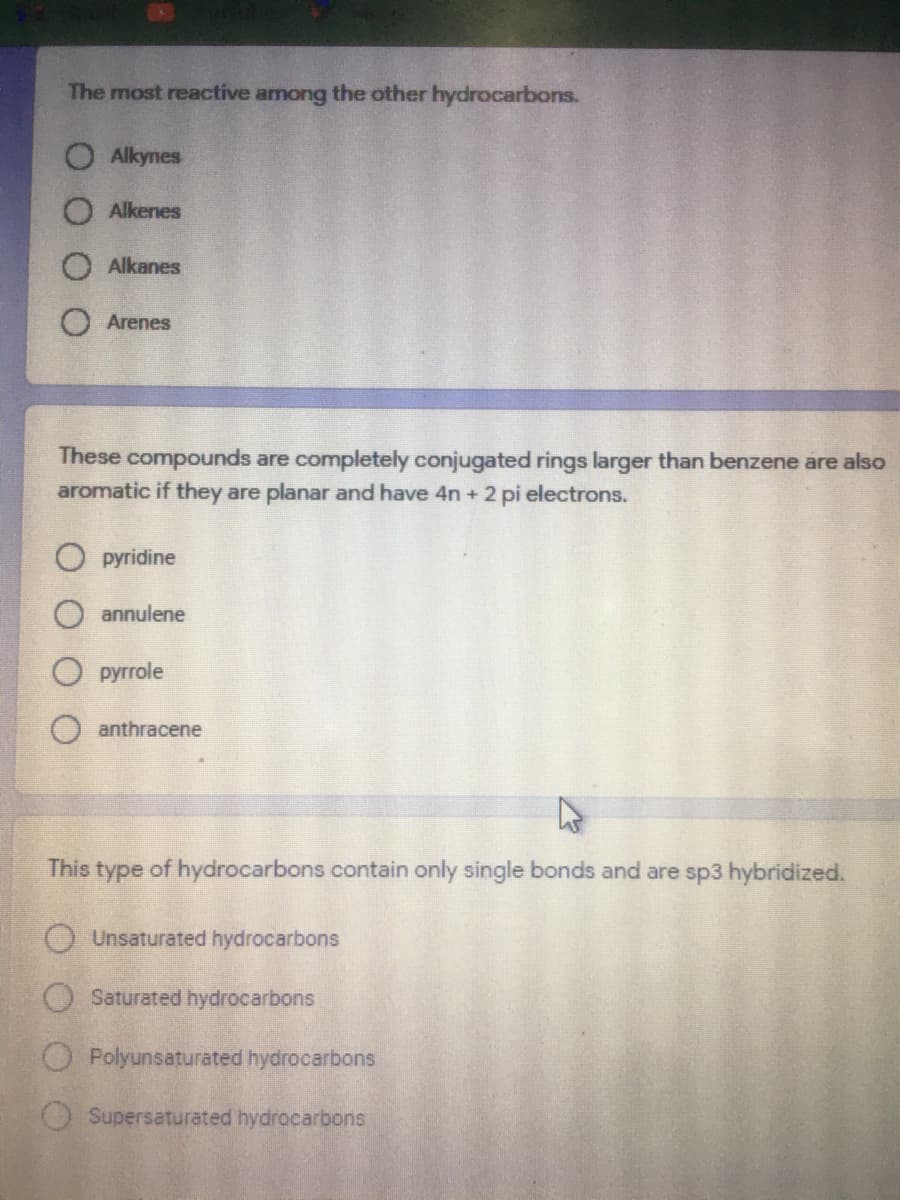 The most reactive among the other hydrocarbons.
O Alkynes
O Alkenes
Alkanes
Arenes
These compounds are completely conjugated ring
aromatic if they are planar and have 4n + 2 pi electrons.
rger than benzene are also
pyridine
annulene
рyrrole
anthracene
This type of hydrocarbons contain only single bonds and are sp3 hybridized.
Unsaturated hydrocarbons
O Saturated hydrocarbons
O Polyunsaturated hydrocarbons
Supersaturated hydrocarbons
