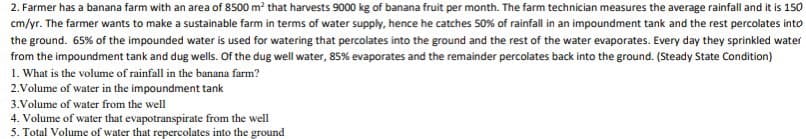 2. Farmer has a banana farm with an area of 8500 m² that harvests 9000 kg of banana fruit per month. The farm technician measures the average rainfall and it is 150
cm/yr. The farmer wants to make a sustainable farm in terms of water supply, hence he catches 50% of rainfall in an impoundment tank and the rest percolates into
the ground. 65% of the impounded water is used for watering that percolates into the ground and the rest of the water evaporates. Every day they sprinkled water
from the impoundment tank and dug wells. Of the dug well water, 85% evaporates and the remainder percolates back into the ground. (Steady State Condition)
1. What is the volume of rainfall in the banana farm?
2.Volume of water in the impoundment tank
3. Volume of water from the well
4. Volume of water that evapotranspirate from the well
5. Total Volume of water that repercolates into the ground