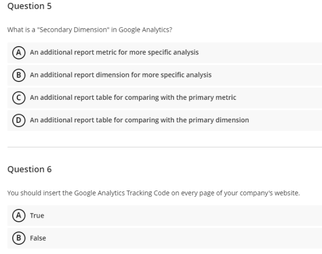 Question 5
What is a "Secondary Dimension" in Google Analytics?
(A) An additional report metric for more specific analysis
B An additional report dimension for more specific analysis
An additional report table for comparing with the primary metric
D An additional report table for comparing with the primary dimension
Question 6
You should insert the Google Analytics Tracking Code on every page of your company's website.
(A) True
(B) False
