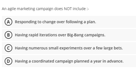 An agile marketing campaign does NOT include:-
A Responding to change over following a plan.
B Having rapid iterations over Big-Bang campaigns.
Having numerous small experiments over a few large bets.
Having a coordinated campaign planned a year in advance.