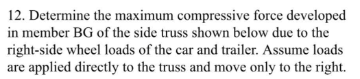 12. Determine the maximum compressive force developed
in member BG of the side truss shown below due to the
right-side wheel loads of the car and trailer. Assume loads
are applied directly to the truss and move only to the right.