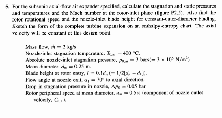 5. For the subsonic axial-flow air expander specified, calculate the stagnation and static pressures
and temperatures and the Mach number at the rotor-inlet plane (figure P2.5). Also find the
rotor rotational speed and the nozzle-inlet blade height for constant-outer-diameter blading.
Sketch the form of the complete turbine expansion on an enthalpy-entropy chart. The axial
velocity will be constant at this design point.
Mass flow, m = 2 kg/s
Nozzle-inlet stagnation temperature, Tuni
= 400 °C.
Absolute nozzle-inlet stagnation pressure, Po,ni = 3 bars(= 3 x 105 N/m²)
Mean diameter, dm = 0.25 m.
Blade height at rotor entry, 1 = 0.1dm(= 1/2[ds - dn]).
Flow angle at nozzle exit, a₁ = 70° to axial direction.
Drop in stagnation pressure in nozzle, Apo = 0.05 bar
Rotor peripheral speed at mean diameter, um = 0.5x (component of nozzle outlet
velocity, Ce,1).