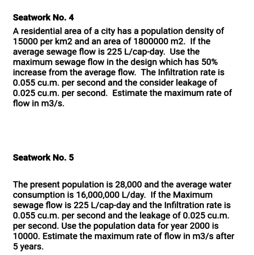 Seatwork No. 4
A residential area of a city has a population density of
15000 per km2 and an area of 1800000 m2. If the
average sewage flow is 225 L/cap-day. Use the
maximum sewage flow in the design which has 50%
increase from the average flow. The Infiltration rate is
0.055 cu.m. per second and the consider leakage of
0.025 cu.m. per second. Estimate the maximum rate of
flow in m3/s.
Seatwork No. 5
The present population is 28,000 and the average water
consumption is 16,000,000 L/day. If the Maximum
sewage flow is 225 L/cap-day and the Infiltration rate is
0.055 cu.m. per second and the leakage of 0.025 cu.m.
per second. Use the population data for year 2000 is
10000. Estimate the maximum rate of flow in m3/s after
5 years.