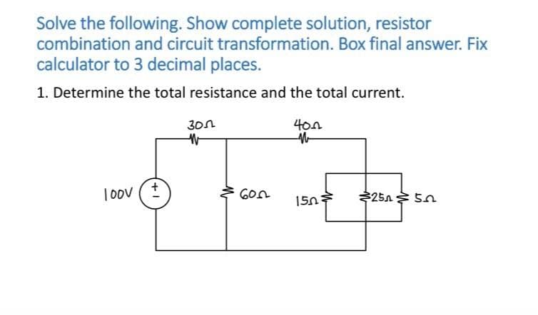 Solve the following. Show complete solution, resistor
combination and circuit transformation. Box final answer. Fix
calculator to 3 decimal places.
1. Determine the total resistance and the total current.
Loov ( +
300
W
600
400
M
150
$25n
52
