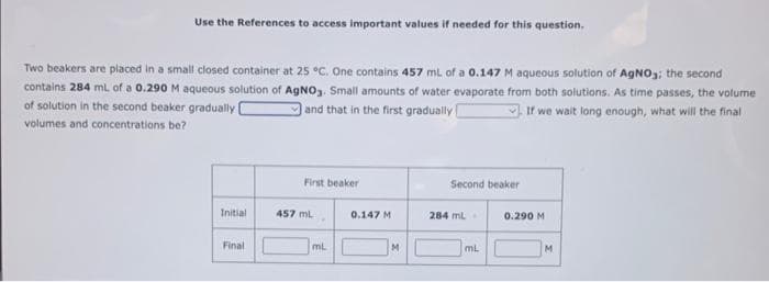 Use the References to access important values if needed for this question.
Two beakers are placed in a small closed container at 25 °C. One contains 457 mL of a 0.147 M aqueous solution of AgNO3; the second
contains 284 mL of a 0.290 M aqueous solution of AgNO3. Small amounts of water evaporate from both solutions. As time passes, the volume
of solution in the second beaker gradually [
and that in the first gradually
If we wait long enough, what will the final
volumes and concentrations be?
Initial
Final
First beaker
457 mL
mL
0.147 M
M
Second beaker
284 mL
mL
0.290 M
M