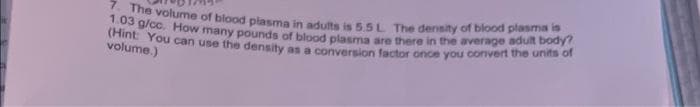 7. The volume of blood plasma in adults is 5.5 L The density of blood plasma is
1.03 g/cc. How many pounds of blood plasma are there in the average adult body?
(Hint:
volume.)