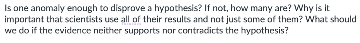 Is one anomaly enough to disprove a hypothesis? If not, how many are? Why is it
important that scientists use all of their results and not just some of them? What should
we do if the evidence neither supports nor contradicts the hypothesis?