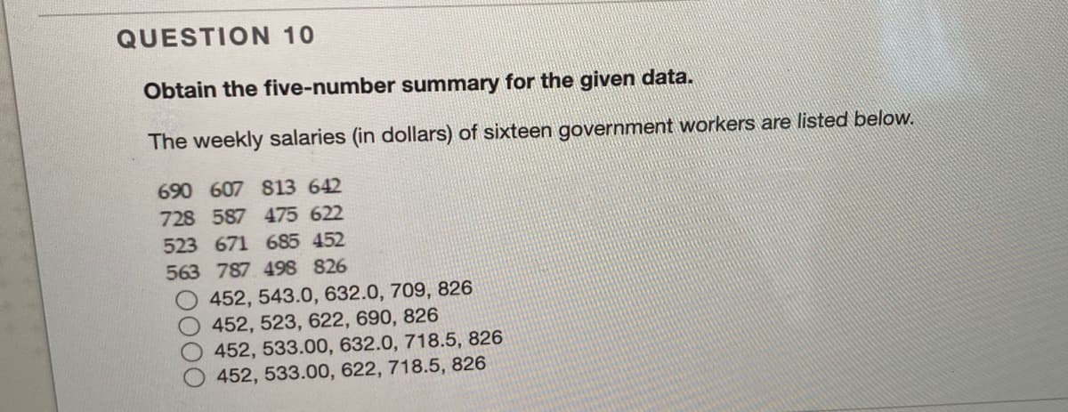 QUESTION 10
Obtain the five-number summary for the given data.
The weekly salaries (in dollars) of sixteen government workers are listed below.
690 607 813 642
728 587 475 622
523 671 685 452
563 787 498 826
452, 543.0, 632.0, 709, 826
O452, 523, 622, 690, 826
452, 533.00, 632.0, 718.5, 826
452, 533.00, 622, 718.5, 826
00
