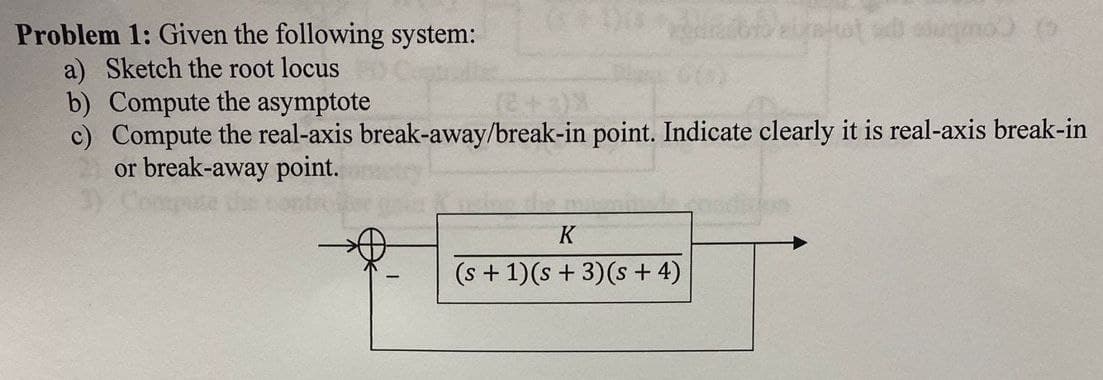 Problem 1: Given the following system:
a) Sketch the root locus
b) Compute the asymptote
beljakot ad lugmo) (
c) Compute the real-axis break-away/break-in point. Indicate clearly it is real-axis break-in
or break-away point.
3)
K
(s+1)(s+3)(s+4)