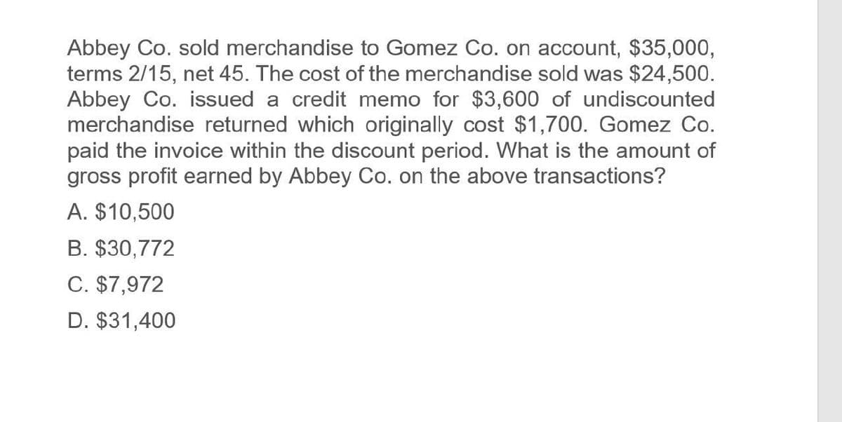Abbey Co. sold merchandise to Gomez Co. on account, $35,000,
terms 2/15, net 45. The cost of the merchandise sold was $24,500.
Abbey Co. issued a credit memo for $3,600 of undiscounted
merchandise returned which originally cost $1,700. Gomez Co.
paid the invoice within the discount period. What is the amount of
gross profit earned by Abbey Co. on the above transactions?
A. $10,500
B. $30,772
C. $7,972
D. $31,400